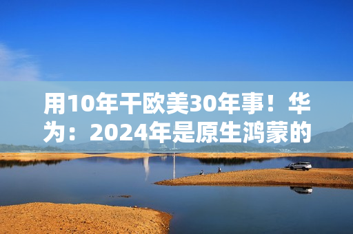 用10年干欧美30年事！华为：2024年是原生鸿蒙的关键一年
