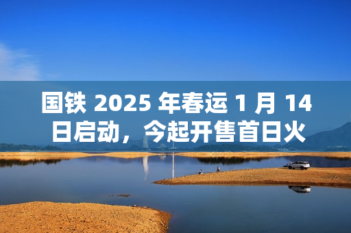 国铁 2025 年春运 1 月 14 日启动，今起开售首日火车票