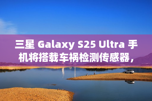 三星 Galaxy S25 Ultra 手机将搭载车祸检测传感器，此前已在多款机型中“蛰伏”