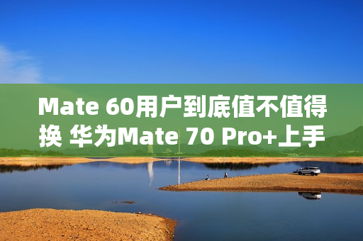 Mate 60用户到底值不值得换 华为Mate 70 Pro+上手