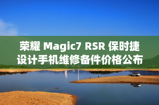 荣耀 Magic7 RSR 保时捷设计手机维修备件价格公布：屏幕 1779 元起，电池 319 元