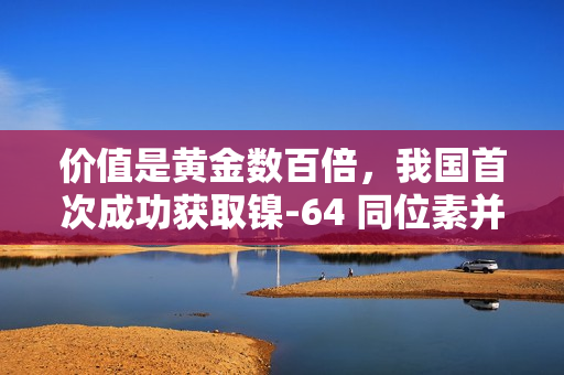 价值是黄金数百倍，我国首次成功获取镍-64 同位素并实现铜-64 国产化