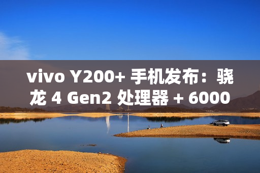 vivo Y200+ 手机发布：骁龙 4 Gen2 处理器 + 6000mAh 电池，1099 元起