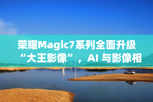 荣耀Magic7系列全面升级“大王影像”，AI 与影像相结合是未来发展方向