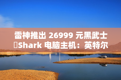 雷神推出 26999 元黑武士・Shark 电脑主机：英特尔酷睿 Ultra 7 265K + RTX 4090D