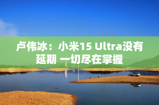 卢伟冰：小米15 Ultra没有延期 一切尽在掌握