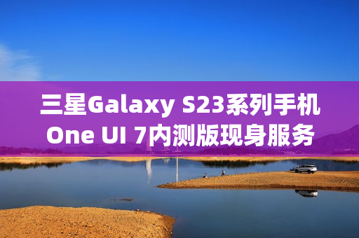 三星Galaxy S23系列手机One UI 7内测版现身服务器，消息称将跳过Beta测试