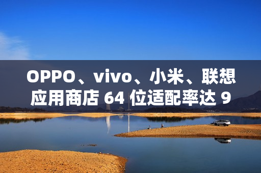 OPPO、vivo、小米、联想应用商店 64 位适配率达 99.64% 以上，但仍有 3200 + 应用未适配