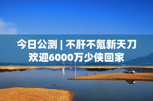 今日公测 | 不肝不氪新天刀欢迎6000万少侠回家
