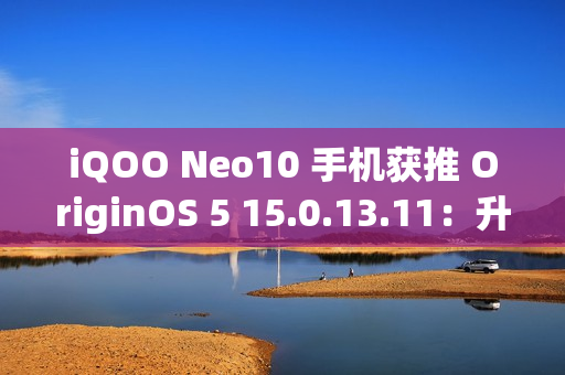 iQOO Neo10 手机获推 OriginOS 5 15.0.13.11：升级闪存标准，支持 UFS 4.1