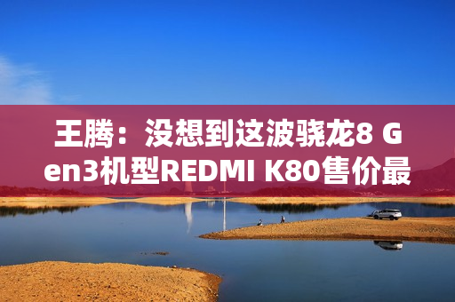 王腾：没想到这波骁龙8 Gen3机型REDMI K80售价最高 销量最好