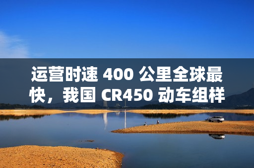 运营时速 400 公里全球最快，我国 CR450 动车组样车内饰、坐席等设计公布