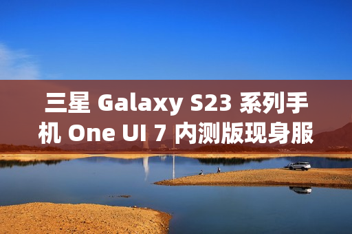 三星 Galaxy S23 系列手机 One UI 7 内测版现身服务器，消息称将跳过 Beta 测试