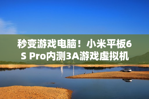 秒变游戏电脑！小米平板6S Pro内测3A游戏虚拟机
