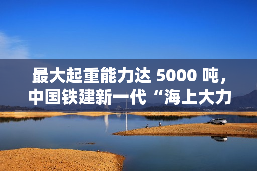 最大起重能力达 5000 吨，中国铁建新一代“海上大力士”全回转起重船交付