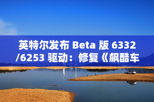 英特尔发布 Beta 版 6332/6253 驱动：修复《飙酷车神：轰鸣盛典》等游戏卡顿、崩溃等问题