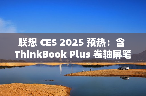 联想 CES 2025 预热：含 ThinkBook Plus 卷轴屏笔记本电脑