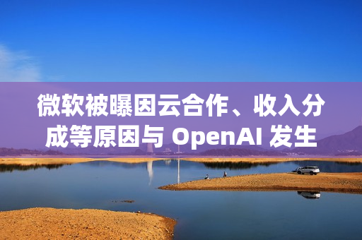 微软被曝因云合作、收入分成等原因与 OpenAI 发生争执
