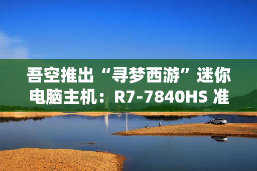 吾空推出“寻梦西游”迷你电脑主机：R7-7840HS 准系统 3099 元，支持顶盖 DIY