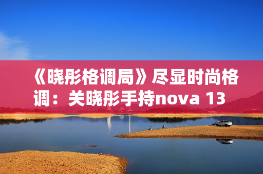 《晓彤格调局》尽显时尚格调：关晓彤手持nova 13 Pro拍摄绝美大片
