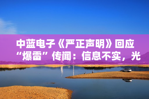 中蓝电子《严正声明》回应“爆雷”传闻：信息不实，光学镜头业务是公司第二增长曲线