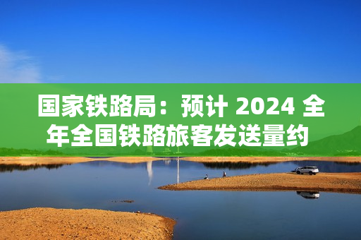 国家铁路局：预计 2024 全年全国铁路旅客发送量约 43 亿人，同比增长 11.7% 左右