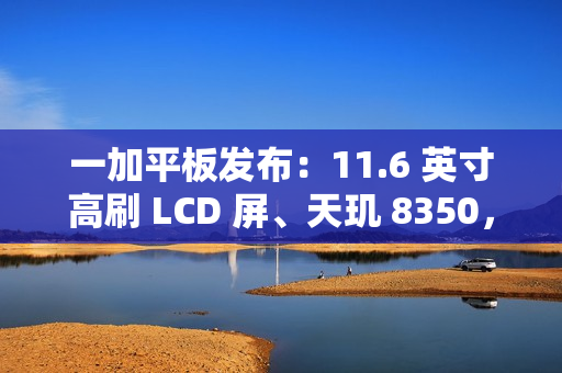 一加平板发布：11.6 英寸高刷 LCD 屏、天玑 8350，首发价 1999 元起