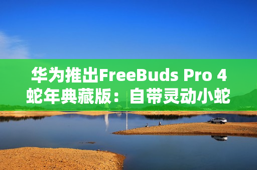 华为推出FreeBuds Pro 4蛇年典藏版：自带灵动小蛇 云杉绿、曜石黑双色