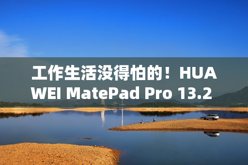 工作生活没得怕的！HUAWEI MatePad Pro 13.2 英寸柔光版发售