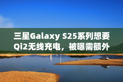 三星Galaxy S25系列想要Qi2无线充电，被曝需额外购买磁吸手机壳
