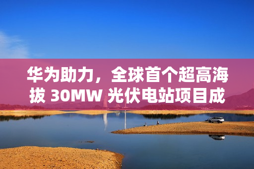 华为助力，全球首个超高海拔 30MW 光伏电站项目成功构网运行