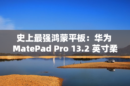 史上最强鸿蒙平板：华为 MatePad Pro 13.2 英寸柔光版今日首销，5699 元起