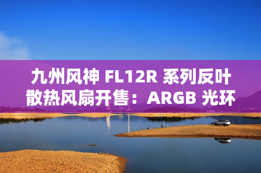 九州风神 FL12R 系列反叶散热风扇开售：ARGB 光环灯效设计，139 元