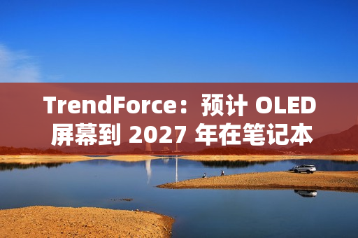 TrendForce：预计 OLED 屏幕到 2027 年在笔记本电脑市场渗透率突破 5%