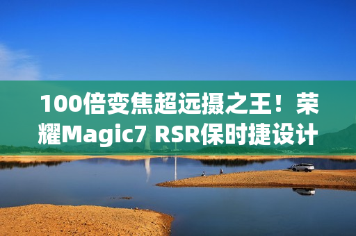 100倍变焦超远摄之王！荣耀Magic7 RSR保时捷设计图赏