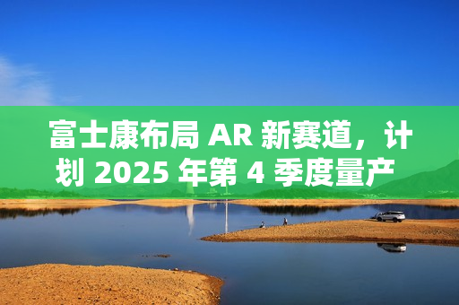 富士康布局 AR 新赛道，计划 2025 年第 4 季度量产 Micro LED 晶圆