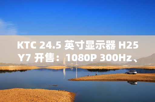 KTC 24.5 英寸显示器 H25Y7 开售：1080P 300Hz、1ms GTG 响应时间，首发 869 元