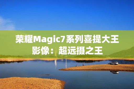 荣耀Magic7系列喜提大王影像：超远摄之王