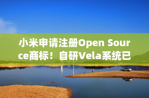 小米申请注册Open Source商标！自研Vela系统已开源