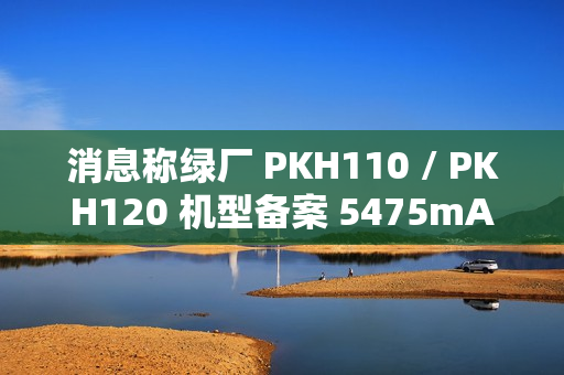 消息称绿厂 PKH110 / PKH120 机型备案 5475mAh 电池、高配版支持天通卫星通信，预计为 OPPO Find 系列