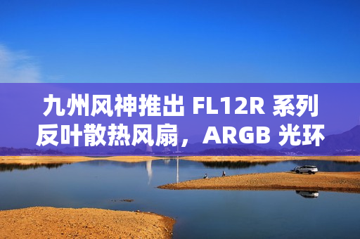 九州风神推出 FL12R 系列反叶散热风扇，ARGB 光环灯效设计