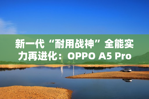 新一代“耐用战神”全能实力再进化：OPPO A5 Pro全面评测