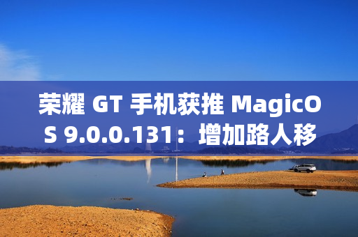荣耀 GT 手机获推 MagicOS 9.0.0.131：增加路人移除、音量快捷调节面板、幻影稳帧功能开关