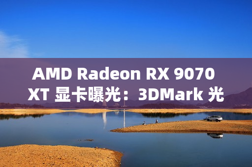 AMD Radeon RX 9070 XT 显卡曝光：3DMark 光追跑分超过 7900 XT