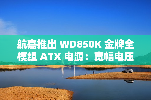 航嘉推出 WD850K 金牌全模组 ATX 电源：宽幅电压，549 元