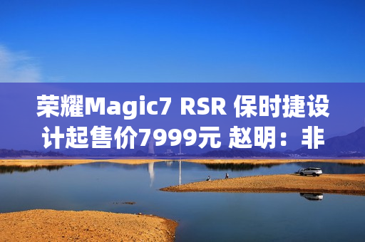 荣耀Magic7 RSR 保时捷设计起售价7999元 赵明：非常接近消费者预期的价格