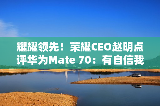 耀耀领先！荣耀CEO赵明点评华为Mate 70：有自信我们的拍照更好