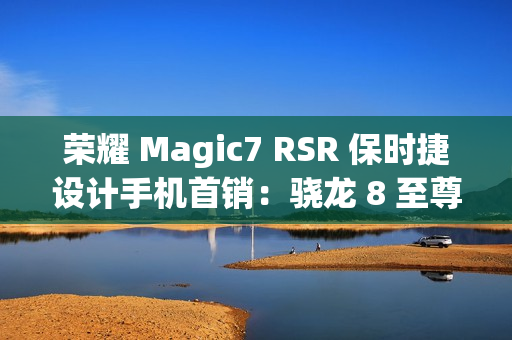荣耀 Magic7 RSR 保时捷设计手机首销：骁龙 8 至尊版、200MP 超感光潜望长焦，7999 元起