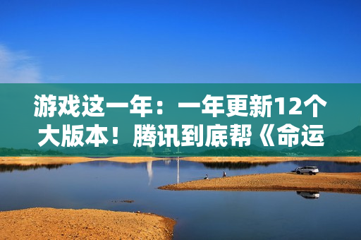 游戏这一年：一年更新12个大版本！腾讯到底帮《命运方舟》填了多少大坑？