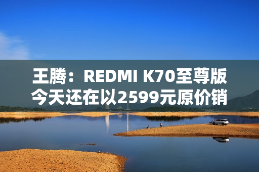 王腾：REDMI K70至尊版今天还在以2599元原价销售 甚至还有点缺货